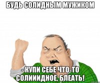 Будь солидным мужиком - купи себе что-то солииидное, блеать!