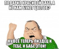 Подарил красивой бабе, а не нам букет цветов? Ну всё теперь пиздец и тебе, и бабе этой!