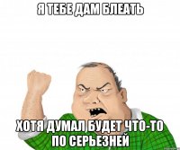 я тебе дам блеать хотя думал будет что-то по серьезней