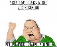 Ананасик банченко Держись!!! будь мужиком блеать!!!!