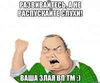 Развивайтесь, а не распускайте слухи! Ваша злая ВП ТМ :)