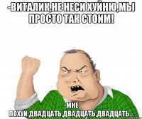 -Виталик,не неси хуйню,мы просто так стоим! -Мне похуй:двадцать,двадцать,двадцать...