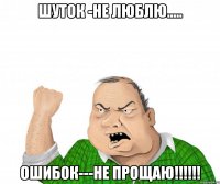 ШУТОК -НЕ ЛЮБЛЮ..... ОШИБОК---НЕ ПРОЩАЮ!!!!!!