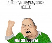 Алёнка, ты дура, ну и я тоже) Мы же бобры