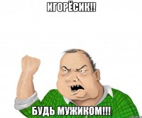 Игорёсик!! будь мужиком!!!