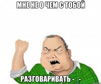 Мне не о чем с тобой Разговаривать -_-