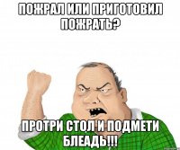 Пожрал или приготовил пожрать? Протри стол и подмети блеадь!!!