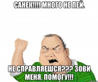 Санек!!!! Много не пей. Не справляешся??? Зови меня. Помогу!!!