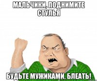 МАЛЬЧИКИ, ПОДНИМИТЕ СТУЛЬЯ БУДЬТЕ МУЖИКАМИ, БЛЕАТЬ!