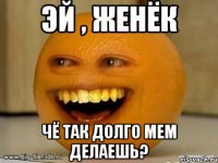 Эй , Женёк Чё так долго мем делаешь?