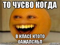 ТО ЧУСВО КОГДА В КЛАСЕ КТОТО ОАЖАЛСЯБЛ