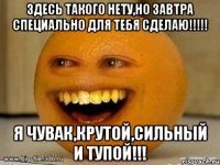 Здесь такого нету,но завтра специально для тебя сделаю!!!!! Я чувак,крутой,сильный и тупой!!!