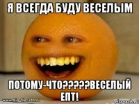 Я всегда буду веселым потому-что?????ВЕСЕЛЫЙ епт!