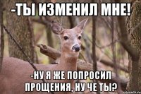 -ты изменил мне! -ну я же попросил прощения, ну че ты?