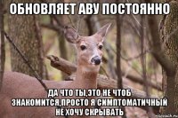 обновляет аву постоянно да что ты,это не чтоб знакомится,просто я симптоматичный не хочу скрывать