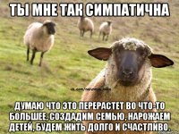 ты мне так симпатична думаю что это перерастет во что-то большее, создадим семью, нарожаем детей, будем жить долго и счастливо.