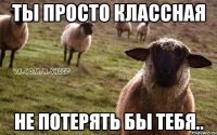 ты просто классная не потерять бы тебя..