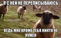 Я с ней не переписываюсь ведь мне кроме тебя никто не нужен