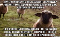 - Ничего интересного мне рассказать не хочешь? - Что? Нет, ничего даже не произошло за эти дни. - Совсем-совсем ничего? - А, ну, если ты про Машеньку - то, да, нашел я себе новую девушку. Говорю же - ничего особенного за это время не произошло!