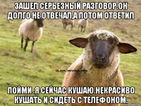 Зашел серьезный разговор.Он долго не отвечал,а потом ответил пойми .я сейчас кушаю.некрасиво кушать и сидеть с телефоном.