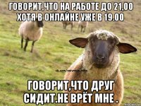 Говорит,что на работе до 21,00 Хотя в онлайне уже в 19.00 Говорит,что друг сидит.Не врёт мне .