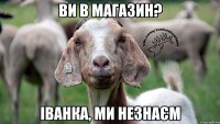 ви в магазин? Іванка, ми незнаєм