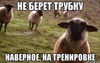 не берет трубку наверное, на тренировке