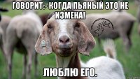 Говорит:- Когда пьяный это не измена! Люблю его.