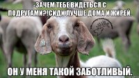 -Зачем тебе видеться с подругами?!Сиди лучше дома и жирей. Он у меня такой заботливый.