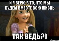 и я верю в то, что мы будем вместе всю жизнь Так ведь?)