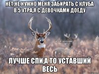 Нет,не нужно меня забирать с клуба в 5 утра,я с девочками доеду Лучше спи,а то уставший весь