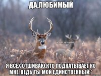 ДА,ЛЮБИМЫЙ Я ВСЕХ ОТШИВАЮ,КТО ПОДКАТЫВАЕТ КО МНЕ, ВЕДЬ ТЫ МОЙ ЕДИНСТВЕННЫЙ:*