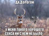 ДА,ДОРОГОЙ У МЕНЯ ТАКОГО ХОРОШЕГО СЕКСА НИ С КЕМ НЕ БЫЛО:*