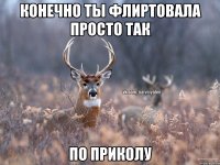 конечно ты флиртовала просто так по приколу