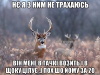 нє я з ним не трахаюсь він мене в тачкі возить і в щоку цілує ,і пох шо йому за 20