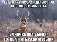 я отдохну в клубах недельку...как отдохну, вернусь к тебе Умничка она у меня! Готова жить ради музыки