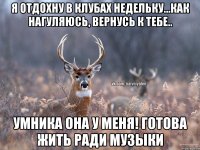 я отдохну в клубах недельку...как нагуляюсь, вернусь к тебе.. умника она у меня! Готова жить ради музыки