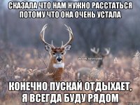 Сказала что нам нужно расстаться потому что она очень устала Конечно пускай отдыхает, я всегда буду рядом