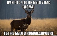 Ну и что что он был у нас дома Ты же был в командировке