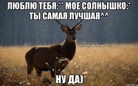 Люблю тебя:** мое солнышко:* ты самая лучшая^^ Ну да)