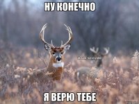 Ну конечно Я верю тебе