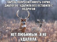 парень попросил кинуть скрин диалогов , удалила все оставила с подругой нет любимый , я не удаляла