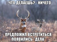 - что делаешь? - ничего предложил встретиться, появились "дела"