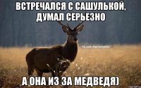 Встречался с Сашулькой, думал серьезно А она из за медведя)