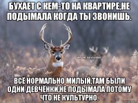 Бухает с кем-то на квартире,не подымала когда ты звонишь. Всё нормально милый,там были одни девчёнки,не подымала потому что не культурно.