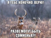 Я тебе, конечно, верю! Разве могут быть сомненья?!