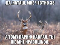 Да, Наташ, мне честно 33 а тому парню наврал. Ты же мне нравишься.