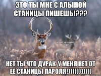 Это ты мне с Алыной станицы пишешь!??? Нет ты что дурак ,у меня нет от ее станицы пароля!)))))))))))