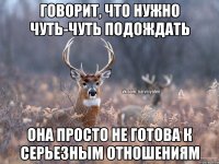 Говорит, что нужно чуть-чуть подождать Она просто не готова к серьезным отношениям