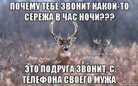 ПОЧЕМУ ТЕБЕ ЗВОНИТ КАКОЙ-ТО СЕРЕЖА В ЧАС НОЧИ??? ЭТО ПОДРУГА ЗВОНИТ, С ТЕЛЕФОНА СВОЕГО МУЖА